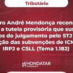 Ministro André Mendonça reconsidera (revoga) a tutela provisória que suspendeu os efeitos do julgamento pelo STJ sobre a tributação das subvenções de ICMS pelo IRPJ e CSLL (Tema 1.182)