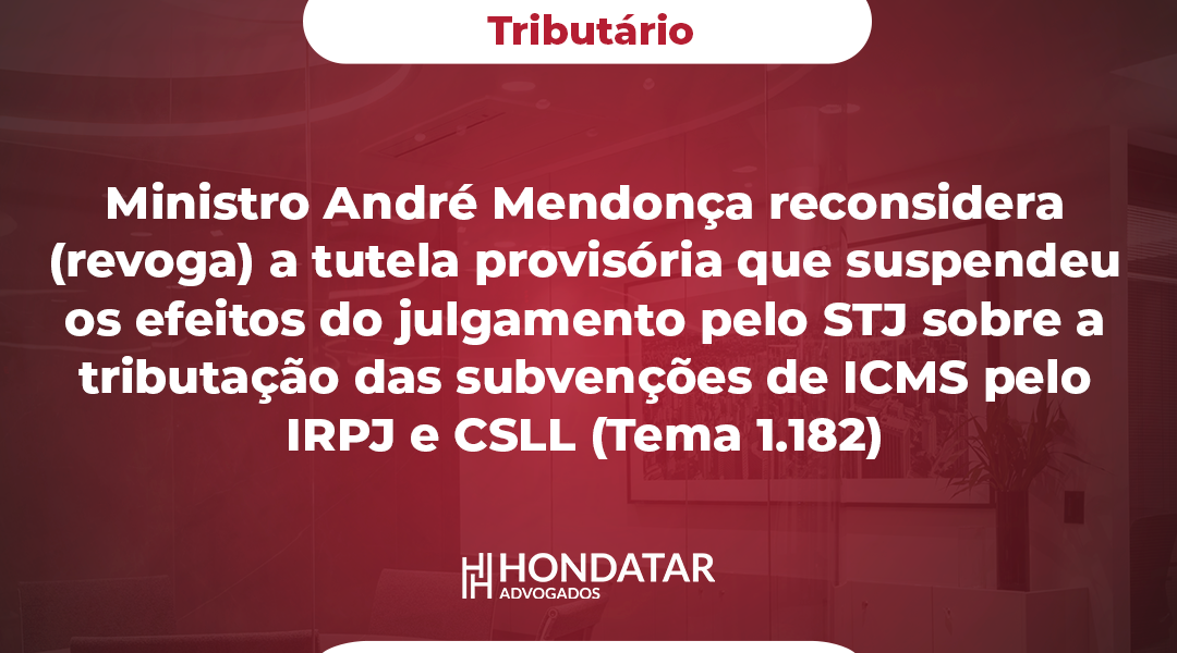 Ministro André Mendonça reconsidera (revoga) a tutela provisória que suspendeu os efeitos do julgamento pelo STJ sobre a tributação das subvenções de ICMS pelo IRPJ e CSLL (Tema 1.182)