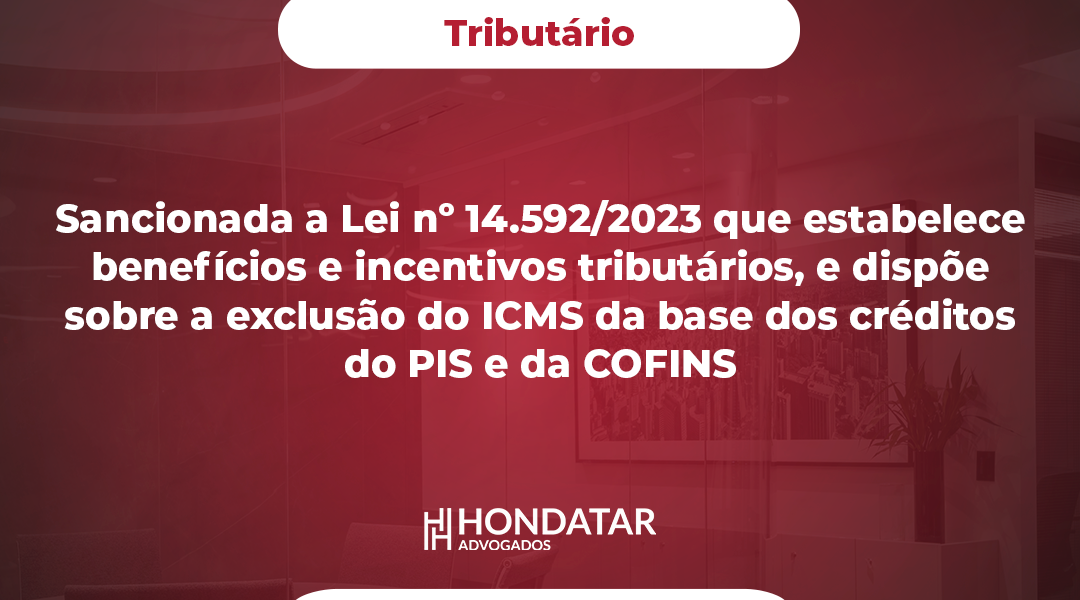 Sancionada a Lei nº 14.592/2023 que estabelece benefícios e incentivos tributários, e dispõe sobre a exclusão do ICMS da base dos créditos do PIS e da COFINS