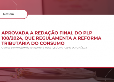 Aprovada a redação final do PLP 108/2024, que regulamenta a Reforma Tributária do Consumo